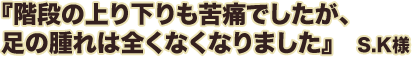 階段の上り下りも苦痛でしたが、足の腫れは全くなくなりました